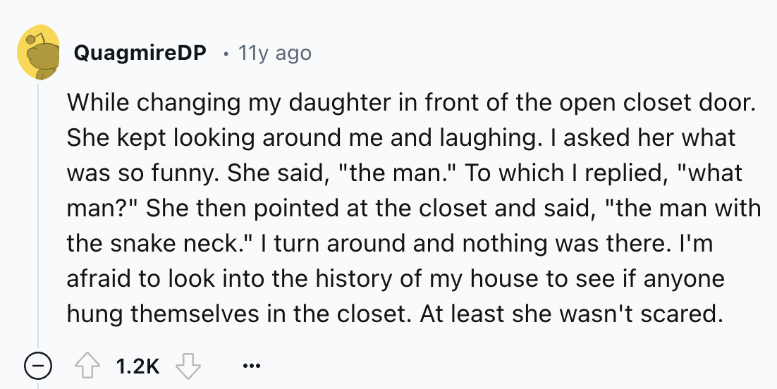 number - QuagmireDP 11y ago While changing my daughter in front of the open closet door. She kept looking around me and laughing. I asked her what was so funny. She said, "the man." To which I replied, "what man?" She then pointed at the closet and said, 